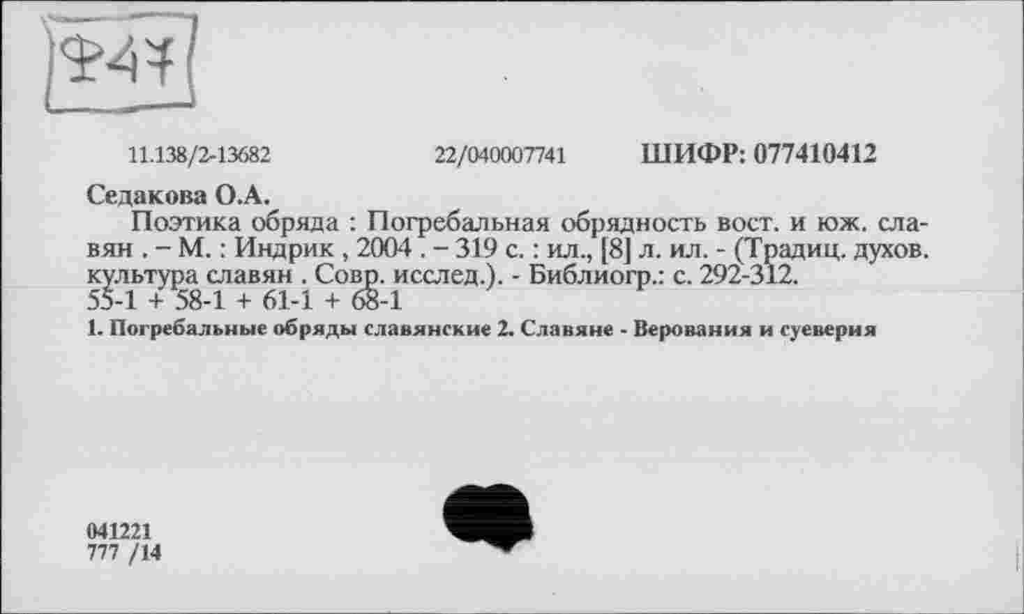 ﻿11.138/2-13682	22/040007741 ШИФР: 077410412
Седакова О.А.
Поэтика обряда : Погребальная обрядность вост, и юж. славян . - М. : Индрик , 2004 . - 319 с. : ил., [8] л. ил. - (Традиц. духов, культура славян . Совр. исслед.). - Библиогр.: с. 292-312.
55-1 + 58-1 + 61-1 + 68-1
1. Погребальные обряды славянские 2. Славяне - Верования и суеверия
041221
777 /14